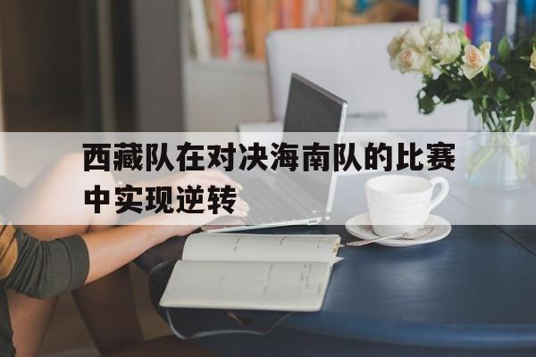 西藏队在对决海南队的比赛中实现逆转的简单介绍